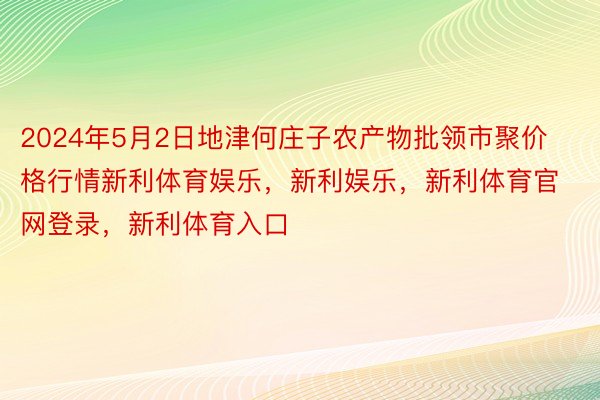 2024年5月2日地津何庄子农产物批领市聚价格行情新利体育娱乐，新利娱乐，新利体育官网登录，新利体育入口