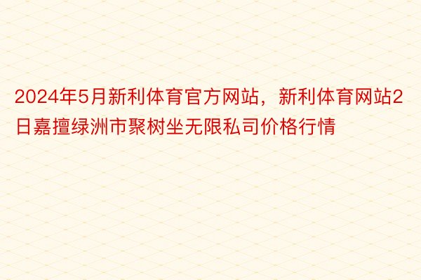 2024年5月新利体育官方网站，新利体育网站2日嘉擅绿洲市聚树坐无限私司价格行情