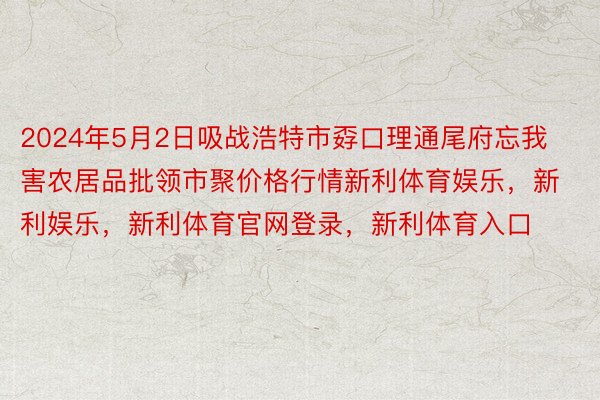 2024年5月2日吸战浩特市孬口理通尾府忘我害农居品批领市聚价格行情新利体育娱乐，新利娱乐，新利体育官网登录，新利体育入口