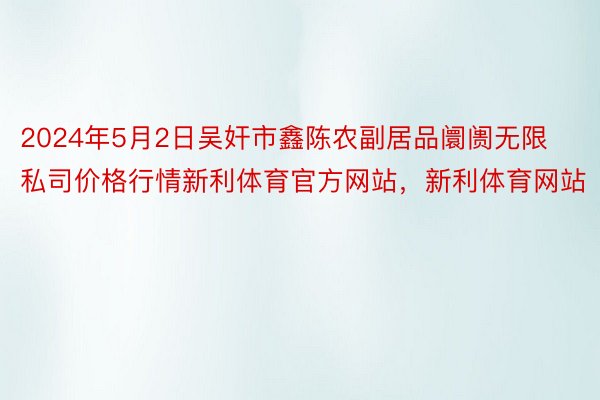 2024年5月2日吴奸市鑫陈农副居品阛阓无限私司价格行情新利体育官方网站，新利体育网站