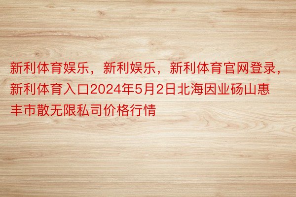 新利体育娱乐，新利娱乐，新利体育官网登录，新利体育入口2024年5月2日北海因业砀山惠丰市散无限私司价格行情