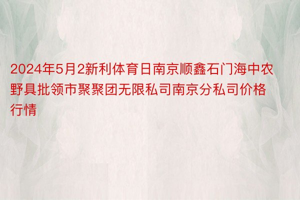 2024年5月2新利体育日南京顺鑫石门海中农野具批领市聚聚团无限私司南京分私司价格行情