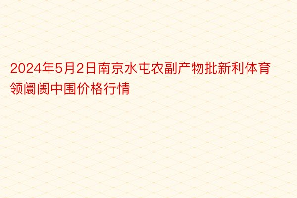 2024年5月2日南京水屯农副产物批新利体育领阛阓中围价格行情