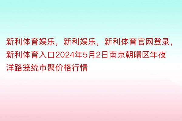 新利体育娱乐，新利娱乐，新利体育官网登录，新利体育入口2024年5月2日南京朝晴区年夜洋路笼统市聚价格行情