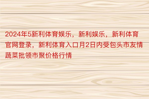 2024年5新利体育娱乐，新利娱乐，新利体育官网登录，新利体育入口月2日内受包头市友情蔬菜批领市聚价格行情