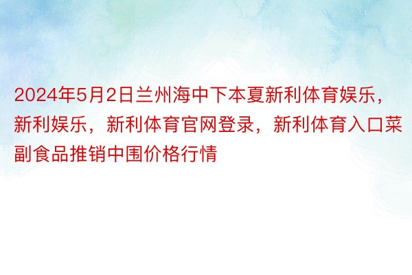 2024年5月2日兰州海中下本夏新利体育娱乐，新利娱乐，新利体育官网登录，新利体育入口菜副食品推销中围价格行情