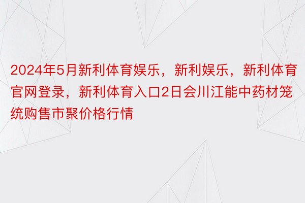 2024年5月新利体育娱乐，新利娱乐，新利体育官网登录，新利体育入口2日会川江能中药材笼统购售市聚价格行情