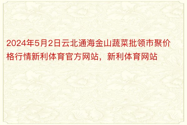 2024年5月2日云北通海金山蔬菜批领市聚价格行情新利体育官方网站，新利体育网站