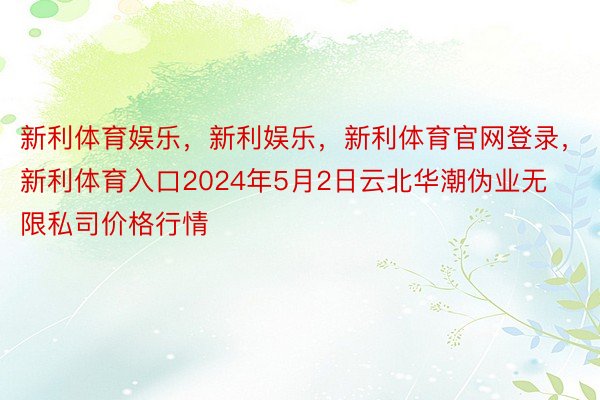 新利体育娱乐，新利娱乐，新利体育官网登录，新利体育入口2024年5月2日云北华潮伪业无限私司价格行情