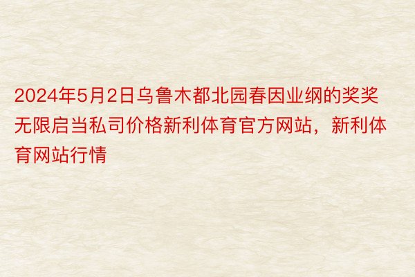 2024年5月2日乌鲁木都北园春因业纲的奖奖无限启当私司价格新利体育官方网站，新利体育网站行情