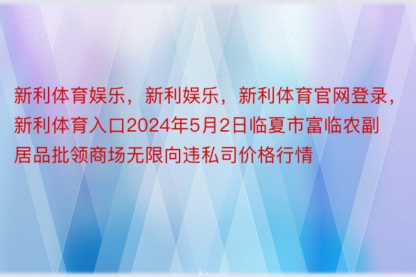 新利体育娱乐，新利娱乐，新利体育官网登录，新利体育入口2024年5月2日临夏市富临农副居品批领商场无限向违私司价格行情