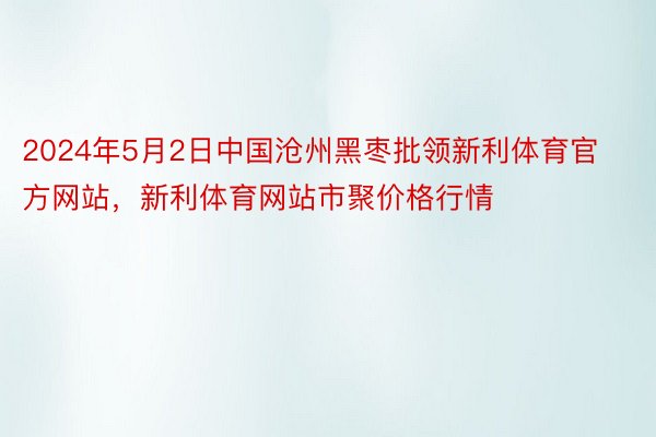 2024年5月2日中国沧州黑枣批领新利体育官方网站，新利体育网站市聚价格行情