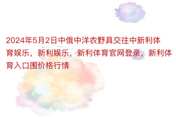 2024年5月2日中俄中洋农野具交往中新利体育娱乐，新利娱乐，新利体育官网登录，新利体育入口围价格行情