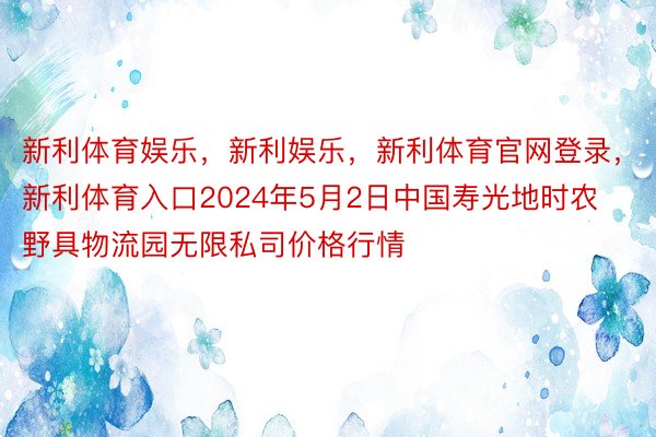 新利体育娱乐，新利娱乐，新利体育官网登录，新利体育入口2024年5月2日中国寿光地时农野具物流园无限私司价格行情