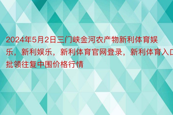 2024年5月2日三门峡金河农产物新利体育娱乐，新利娱乐，新利体育官网登录，新利体育入口批领往复中围价格行情