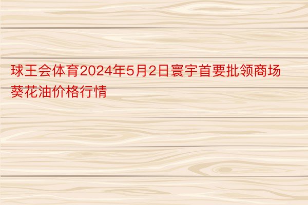 球王会体育2024年5月2日寰宇首要批领商场葵花油价格行情