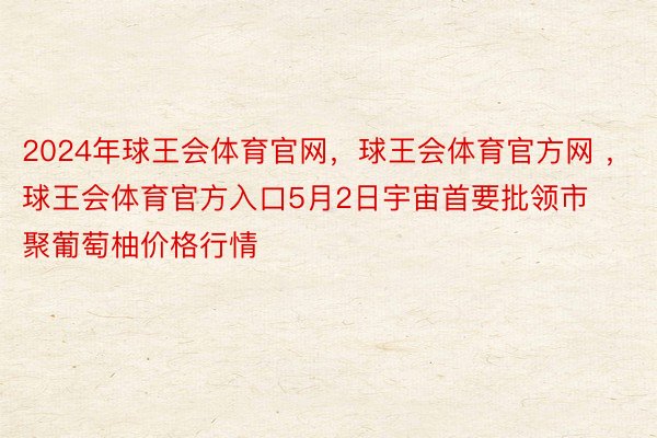 2024年球王会体育官网，球王会体育官方网 ，球王会体育官方入口5月2日宇宙首要批领市聚葡萄柚价格行情