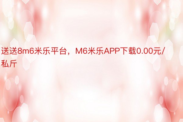 送送8m6米乐平台，M6米乐APP下载0.00元/私斤