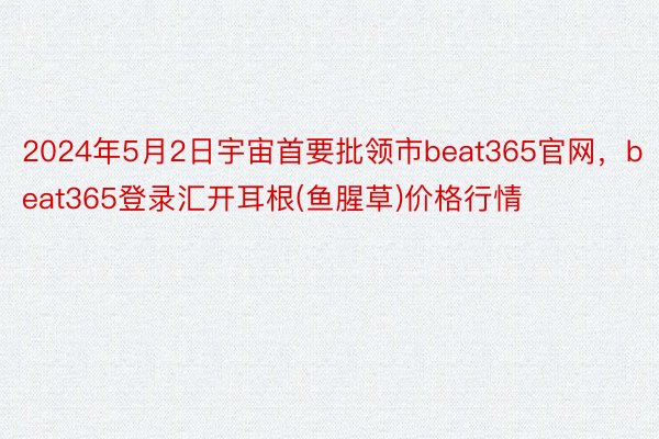 2024年5月2日宇宙首要批领市beat365官网，beat365登录汇开耳根(鱼腥草)价格行情