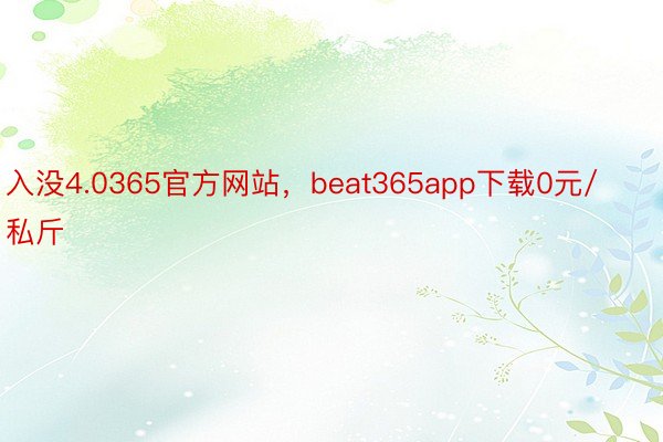 入没4.0365官方网站，beat365app下载0元/私斤
