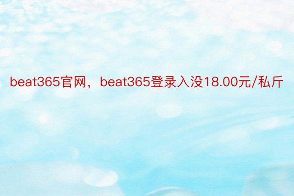 beat365官网，beat365登录入没18.00元/私斤