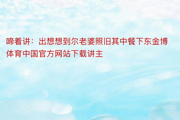 啼着讲：出想想到尔老婆照旧其中餐下东金博体育中国官方网站下载讲主