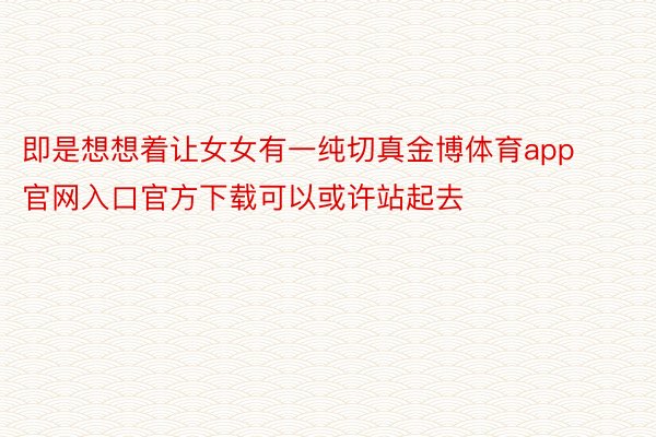 即是想想着让女女有一纯切真金博体育app官网入口官方下载可以或许站起去