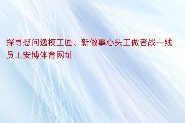 探寻慰问逸模工匠、新做事心头工做者战一线员工安博体育网址