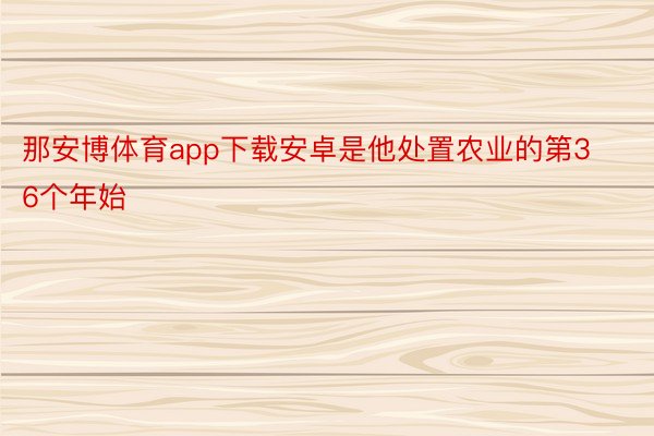 那安博体育app下载安卓是他处置农业的第36个年始