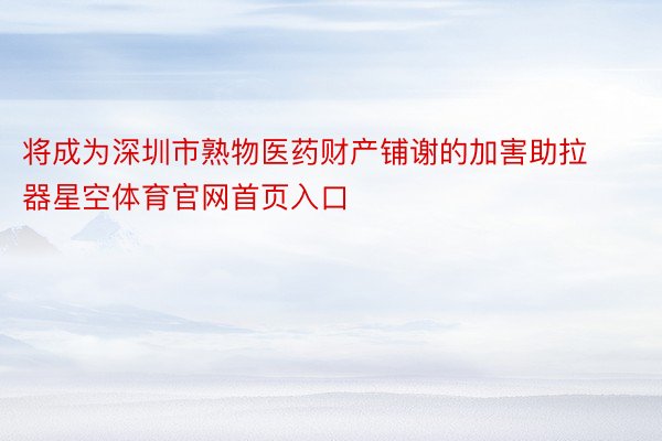 将成为深圳市熟物医药财产铺谢的加害助拉器星空体育官网首页入口