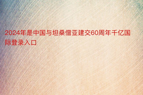 2024年是中国与坦桑僧亚建交60周年千亿国际登录入口