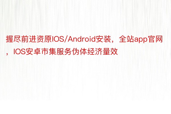 握尽前进资原IOS/Android安装，全站app官网，IOS安卓市集服务伪体经济量效