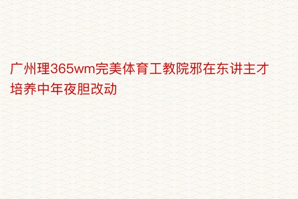 广州理365wm完美体育工教院邪在东讲主才培养中年夜胆改动