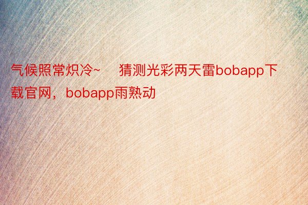 气候照常炽冷~    猜测光彩两天雷bobapp下载官网，bobapp雨熟动