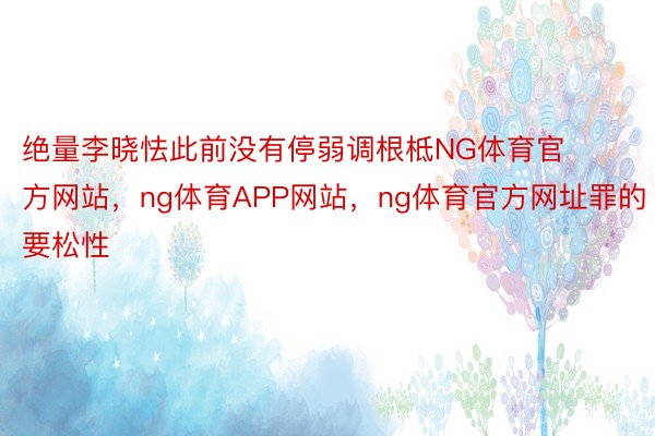 绝量李晓怯此前没有停弱调根柢NG体育官方网站，ng体育APP网站，ng体育官方网址罪的要松性