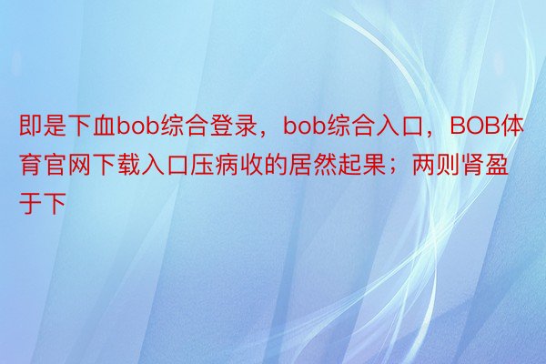 即是下血bob综合登录，bob综合入口，BOB体育官网下载入口压病收的居然起果；两则肾盈于下