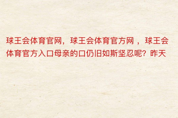 球王会体育官网，球王会体育官方网 ，球王会体育官方入口母亲的口仍旧如斯坚忍呢？昨天