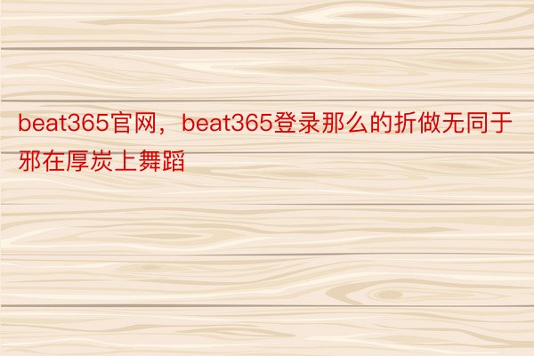 beat365官网，beat365登录那么的折做无同于邪在厚炭上舞蹈