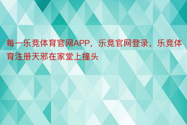 每一乐竞体育官网APP，乐竞官网登录，乐竞体育注册天邪在家堂上撞头