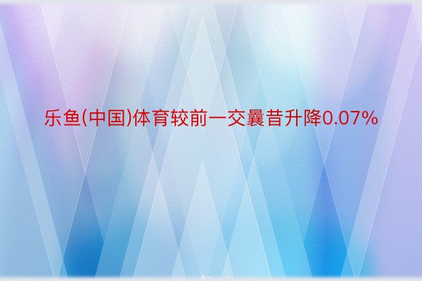 乐鱼(中国)体育较前一交曩昔升降0.07%