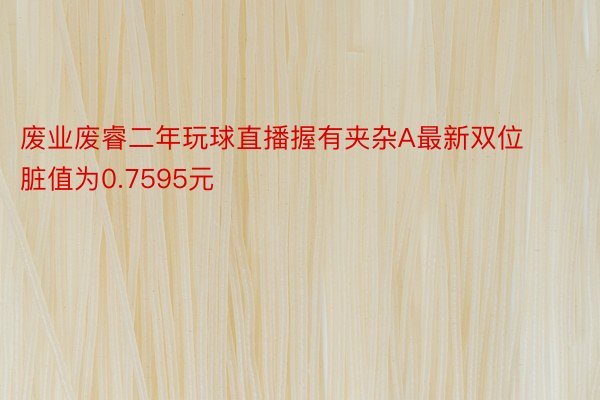 废业废睿二年玩球直播握有夹杂A最新双位脏值为0.7595元