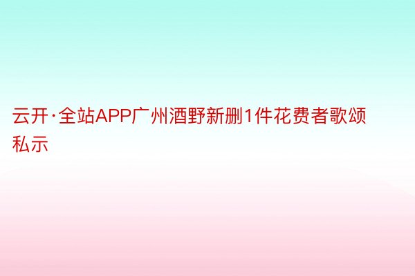 云开·全站APP广州酒野新删1件花费者歌颂私示