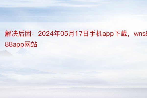 解决后因：2024年05月17日手机app下载，wns888app网站