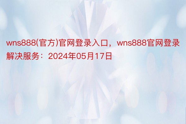 wns888(官方)官网登录入口，wns888官网登录解决服务：2024年05月17日