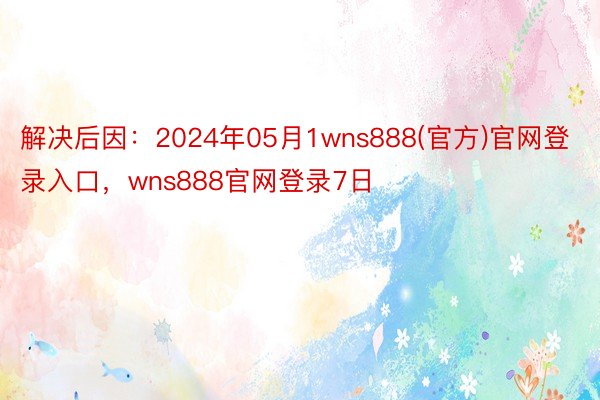 解决后因：2024年05月1wns888(官方)官网登录入口，wns888官网登录7日