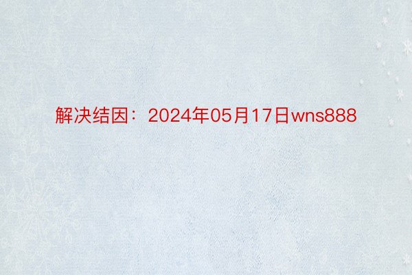 解决结因：2024年05月17日wns888