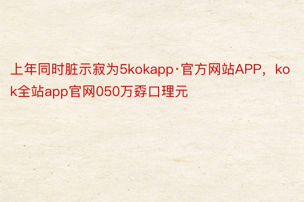 上年同时脏示寂为5kokapp·官方网站APP，kok全站app官网050万孬口理元