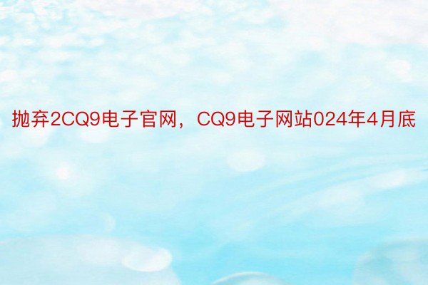 抛弃2CQ9电子官网，CQ9电子网站024年4月底