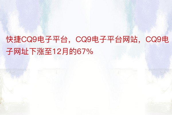 快捷CQ9电子平台，CQ9电子平台网站，CQ9电子网址下涨至12月的67%