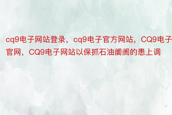 cq9电子网站登录，cq9电子官方网站，CQ9电子官网，CQ9电子网站以保抓石油阛阓的患上调